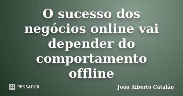O sucesso dos negócios online vai depender do comportamento offline... Frase de João Alberto Catalão.