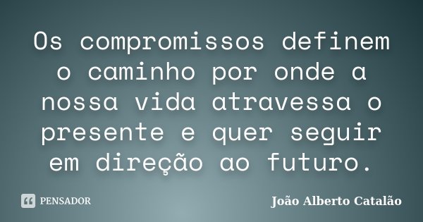 Os compromissos definem o caminho por onde a nossa vida atravessa o presente e quer seguir em direção ao futuro.... Frase de João Alberto Catalão.