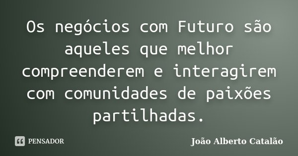 Os negócios com Futuro são aqueles que melhor compreenderem e interagirem com comunidades de paixões partilhadas.... Frase de João Alberto Catalão.
