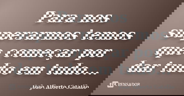 Para nos superarmos temos que começar por dar tudo em tudo...... Frase de João Alberto Catalão.