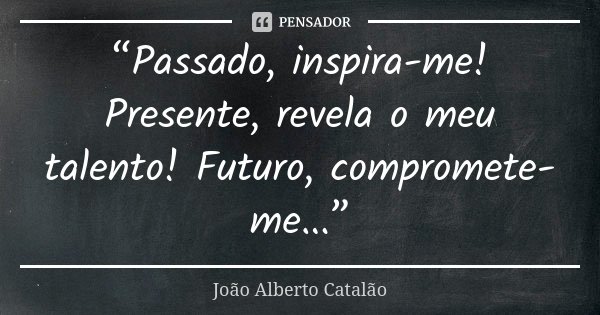 “Passado, inspira-me! Presente, revela o meu talento! Futuro, compromete-me...”... Frase de João Alberto Catalão.