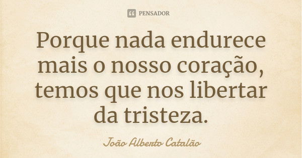 Porque nada endurece mais o nosso coração, temos que nos libertar da tristeza.... Frase de João Alberto Catalão.