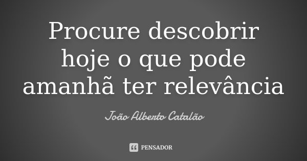 Procure descobrir hoje o que pode amanhã ter relevância... Frase de João Alberto Catalão.