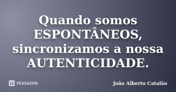 Quando somos ESPONTÂNEOS, sincronizamos a nossa AUTENTICIDADE.... Frase de João Alberto Catalão.