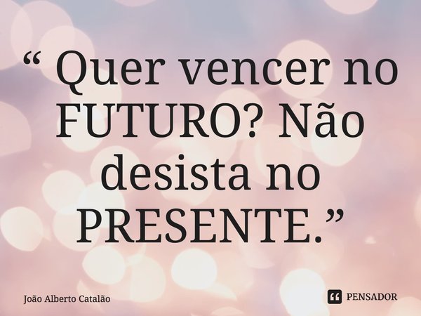 ⁠“ Quer vencer no FUTURO? Não desista no PRESENTE.”... Frase de João Alberto Catalão.