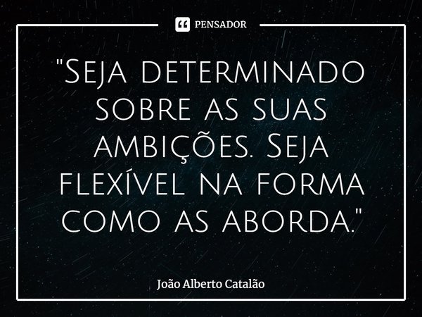 ⁠"Seja determinado sobre as suas ambições. Seja flexível na forma como as aborda."... Frase de João Alberto Catalão.