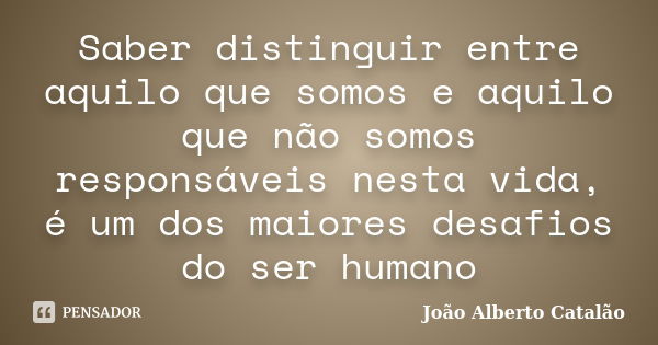 Saber distinguir entre aquilo que somos e aquilo que não somos responsáveis nesta vida, é um dos maiores desafios do ser humano... Frase de João Alberto Catalão.