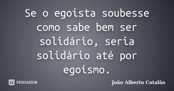 Se o egoísta soubesse como sabe bem ser solidário, seria solidário até por egoísmo.... Frase de João Alberto Catalão.