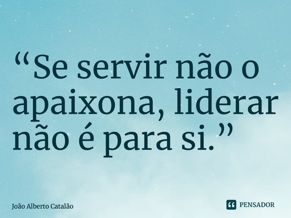 ⁠“Se servir não o apaixona, liderar não é para si.”... Frase de João Alberto Catalão.