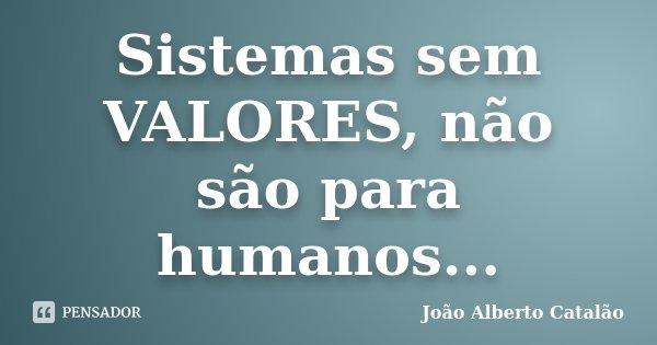 Sistemas sem VALORES, não são para humanos...... Frase de João Alberto Catalão.