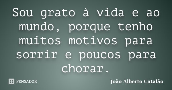 Sou grato à vida e ao mundo, porque tenho muitos motivos para sorrir e poucos para chorar.... Frase de João Alberto Catalão.