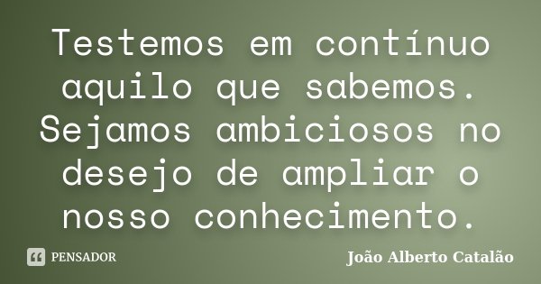 Testemos em contínuo aquilo que sabemos. Sejamos ambiciosos no desejo de ampliar o nosso conhecimento.... Frase de João Alberto Catalão.