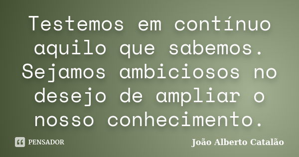 Testemos em contínuo aquilo que sabemos. Sejamos ambiciosos no desejo de ampliar o nosso conhecimento.... Frase de João Alberto Catalão.