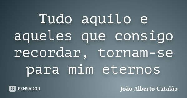 Tudo aquilo e aqueles que consigo recordar, tornam-se para mim eternos... Frase de João Alberto Catalão.