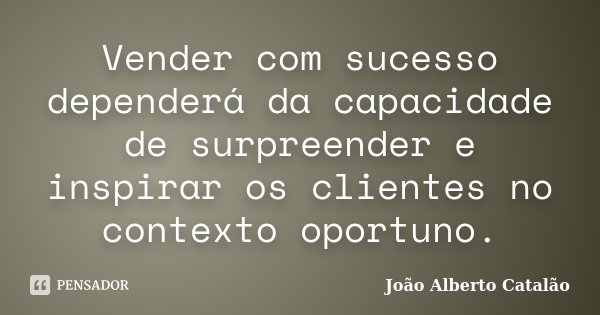 Vender com sucesso dependerá da capacidade de surpreender e inspirar os clientes no contexto oportuno.... Frase de João Alberto Catalão.
