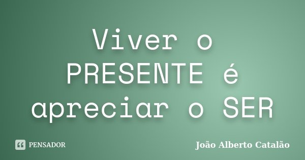 Viver o PRESENTE é apreciar o SER... Frase de João Alberto Catalão.