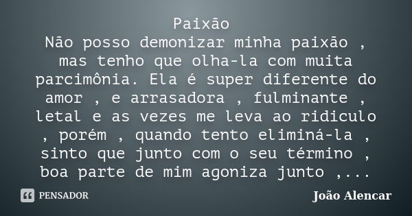 Paixão Não posso demonizar minha paixão , mas tenho que olha-la com muita parcimônia. Ela é super diferente do amor , e arrasadora , fulminante , letal e as vez... Frase de João Alencar.