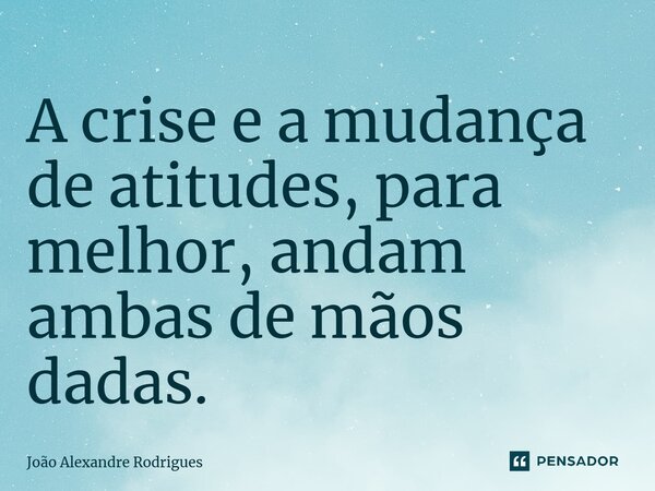 ⁠A crise e a mudança de atitudes, para melhor, andam ambas de mãos dadas.... Frase de Joao Alexandre Rodrigues.