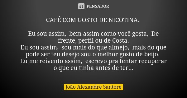 CAFÉ COM GOSTO DE NICOTINA. Eu sou assim, bem assim como você gosta, De frente, perfil ou de Costa. Eu sou assim, sou mais do que almejo, mais do que pode ser t... Frase de João Alexandre Santore.
