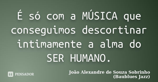 É só com a MÚSICA que conseguimos descortinar intimamente a alma do SER HUMANO.... Frase de João Alexandre de Souza Sobrinho (Baublues Jazz).