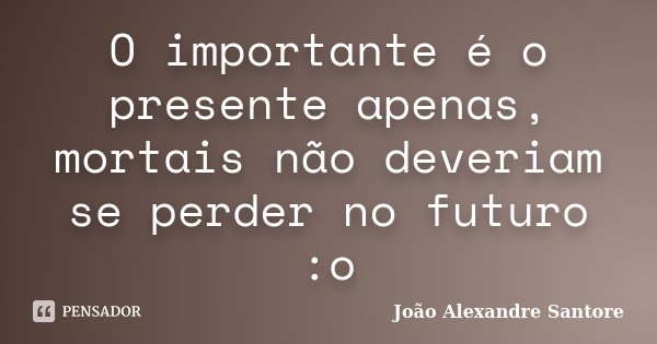 O importante é o presente apenas, mortais não deveriam se perder no futuro :o... Frase de João Alexandre Santore.