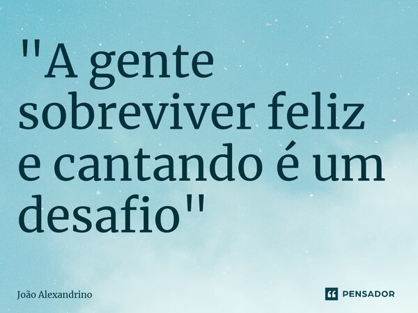 ⁠"A gente sobreviver feliz e cantando é um desafio"... Frase de João Alexandrino.