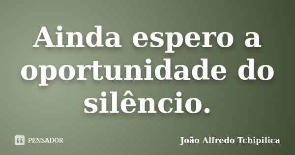Ainda espero a oportunidade do silêncio.... Frase de João Alfredo Tchipilica.