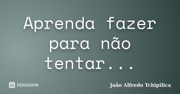 Aprenda fazer para não tentar...... Frase de João Alfredo Tchipilica.