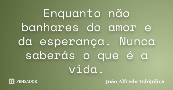 Enquanto não banhares do amor e da esperança. Nunca saberás o que é a vida.... Frase de João Alfredo Tchipilica.