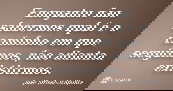 Enquanto não sabermos qual é o caminho em que seguimos, não adianta existirmos.... Frase de João Alfredo Tchipilica.