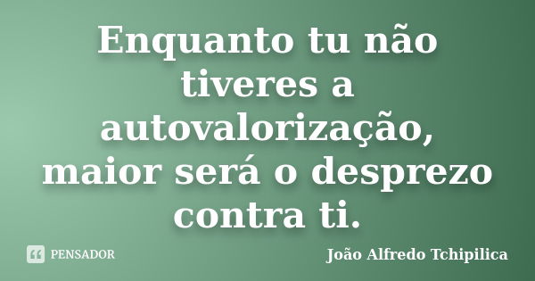 Enquanto tu não tiveres a autovalorização, maior será o desprezo contra ti.... Frase de João Alfredo Tchipilica.