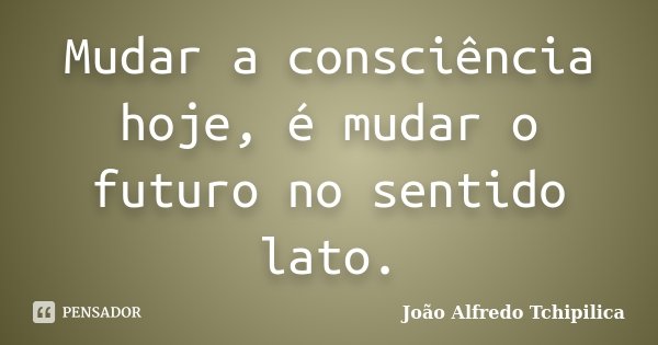 Mudar a consciência hoje, é mudar o futuro no sentido lato.... Frase de João Alfredo Tchipilica.