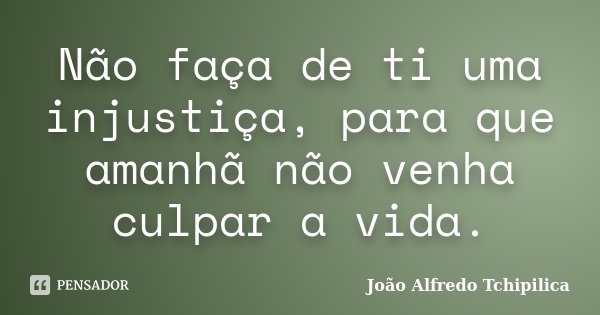 Não faça de ti uma injustiça, para que amanhã não venha culpar a vida.... Frase de João Alfredo Tchipilica.