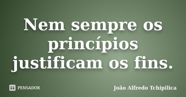 Nem sempre os princípios justificam os fins.... Frase de João Alfredo Tchipilica.