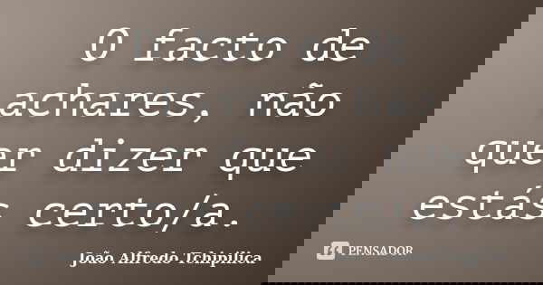 O facto de achares, não quer dizer que estás certo/a.... Frase de João Alfredo Tchipilica.