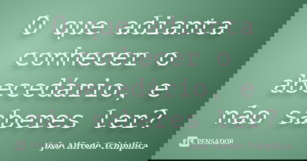 O que adianta conhecer o abecedário, e não saberes ler?... Frase de João Alfredo Tchipilica.