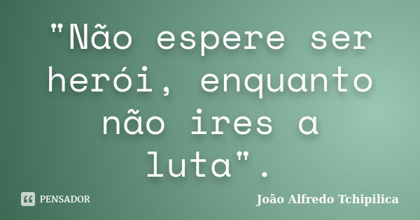 "Não espere ser herói, enquanto não ires a luta".... Frase de João Alfredo Tchipilica.