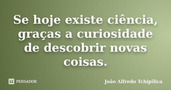 Se hoje existe ciência, graças a curiosidade de descobrir novas coisas.... Frase de João Alfredo Tchipilica.