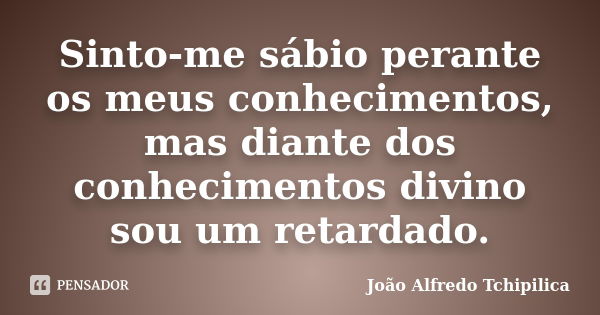 Sinto-me sábio perante os meus conhecimentos, mas diante dos conhecimentos divino sou um retardado.... Frase de João Alfredo Tchipilica.