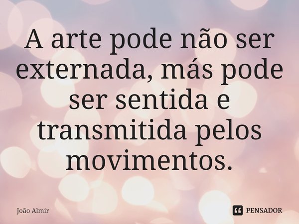 ⁠A arte pode não ser externada, más pode ser sentida e transmitida pelos movimentos.... Frase de João Almir.