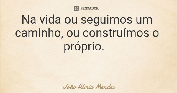 Na vida ou seguimos um caminho, ou construímos o próprio.... Frase de João Almir Mendes.