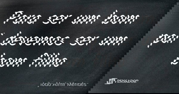 Para ser um bom pai devemos ser um bom filho... Frase de João Almir Mendes.