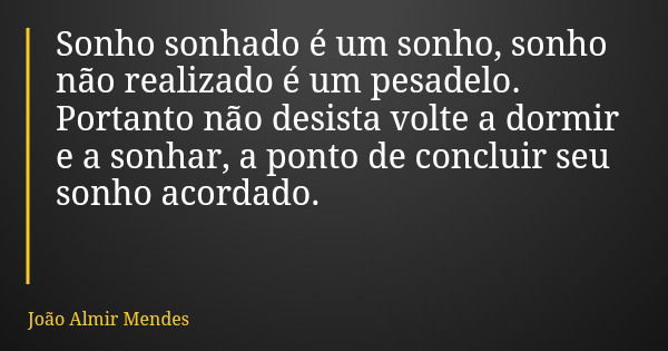 Sonho sonhado é um sonho, sonho não realizado é um pesadelo. Portanto não desista volte a dormir e a sonhar, a ponto de concluir seu sonho acordado.... Frase de João Almir Mendes.