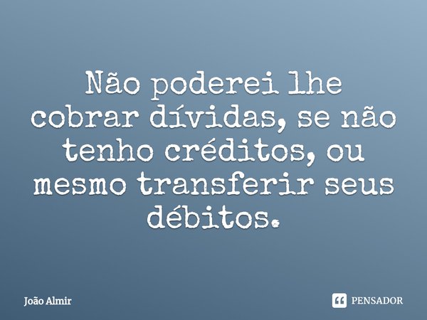 ⁠Não poderei lhe cobrar dívidas, se não tenho créditos, ou mesmo transferir seus débitos.... Frase de João Almir.