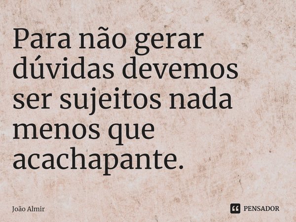 ⁠Para não gerar dúvidas devemos ser sujeitos nada menos que acachapante.... Frase de João Almir.