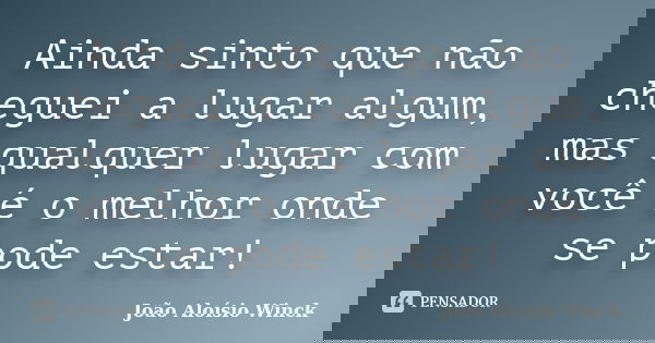 Ainda sinto que não cheguei a lugar algum, mas qualquer lugar com você é o melhor onde se pode estar!... Frase de João Aloísio Winck.
