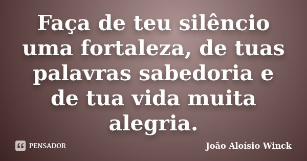 Faça de teu silêncio uma fortaleza, de tuas palavras sabedoria e de tua vida muita alegria.... Frase de João Aloísio Winck.