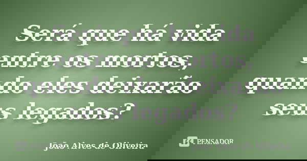 Será que há vida entre os mortos, quando eles deixarão seus legados?... Frase de João Alves de Oliveira.