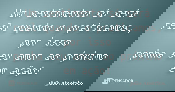 Um sentimento só será real quando o praticamos, por isso ponha seu amor ao próximo em ação!... Frase de João Américo..