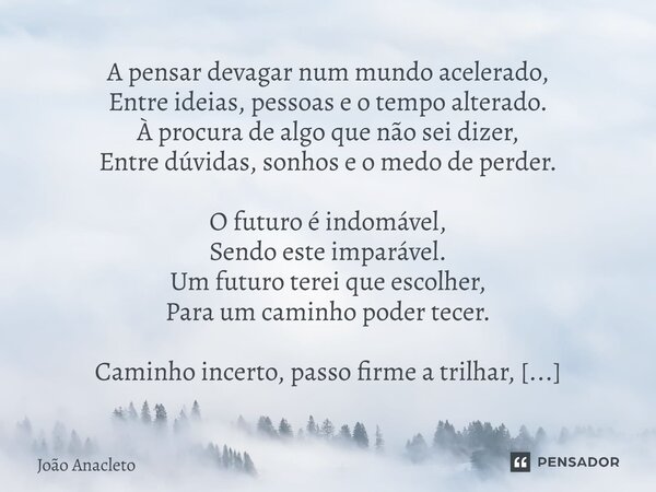 A pensar devagar num mundo acelerado, Entre ideias, pessoas e o tempo alterado. À procura de algo que não sei dizer, Entre dúvidas, sonhos e o medo de perder. ... Frase de João Anacleto.